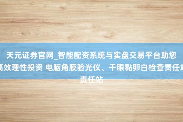 天元证券官网_智能配资系统与实盘交易平台助您高效理性投资 电脑角膜验光仪、干眼黏卵白检查责任站