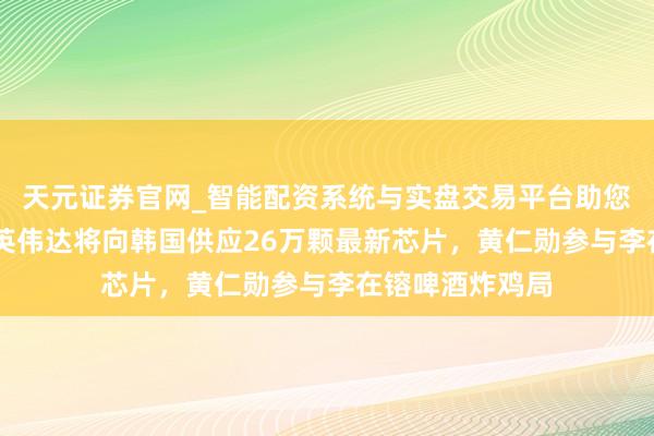 天元证券官网_智能配资系统与实盘交易平台助您高效理性投资 英伟达将向韩国供应26万颗最新芯片，黄仁勋参与李在镕啤酒炸鸡局