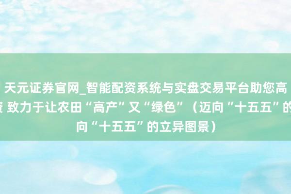 天元证券官网_智能配资系统与实盘交易平台助您高效理性投资 致力于让农田“高产”又“绿色”（迈向“十五五”的立异图景）