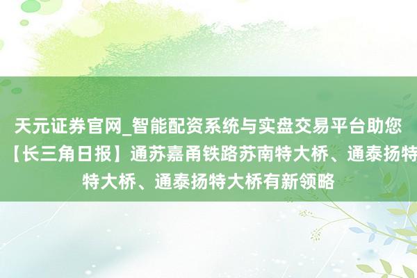 天元证券官网_智能配资系统与实盘交易平台助您高效理性投资 【长三角日报】通苏嘉甬铁路苏南特大桥、通泰扬特大桥有新领略