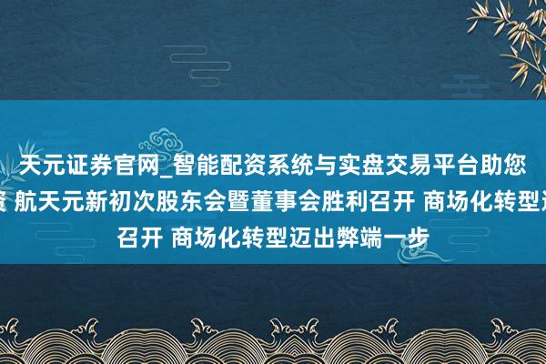 天元证券官网_智能配资系统与实盘交易平台助您高效理性投资 航天元新初次股东会暨董事会胜利召开 商场化转型迈出弊端一步