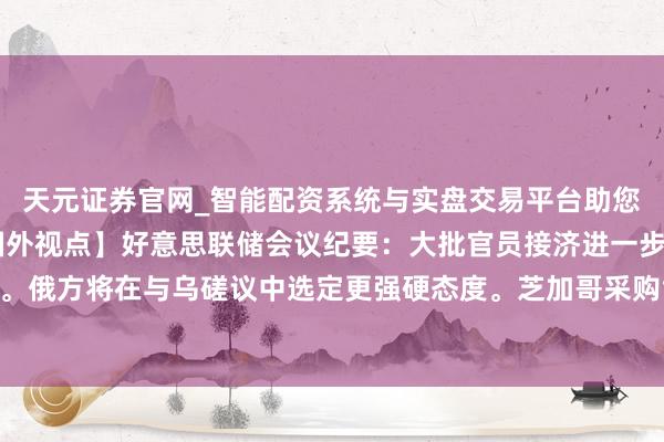 天元证券官网_智能配资系统与实盘交易平台助您高效理性投资 【徽商国外视点】好意思联储会议纪要：大批官员接济进一步降息。俄方将在与乌磋议中选定更强硬态度。芝加哥采购司理东说念主指数12月澄莹回升