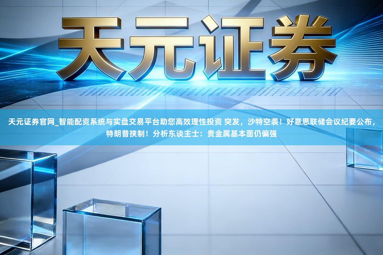 天元证券官网_智能配资系统与实盘交易平台助您高效理性投资 突发，沙特空袭！好意思联储会议纪要公布，特朗普挟制！分析东谈主士：贵金属基本面仍偏强