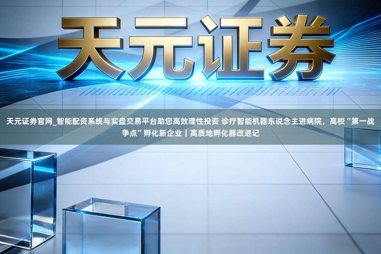 天元证券官网_智能配资系统与实盘交易平台助您高效理性投资 诊疗智能机器东说念主进病院,高校“第一战争点”孵化新企业|高质地孵化器改进记