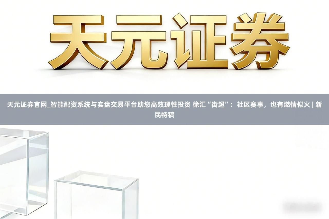 天元证券官网_智能配资系统与实盘交易平台助您高效理性投资 徐汇“街超”：社区赛事，也有燃情似火 | 新民特稿