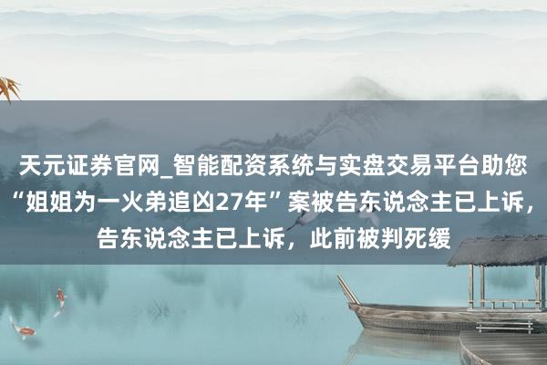 天元证券官网_智能配资系统与实盘交易平台助您高效理性投资 “姐姐为一火弟追凶27年”案被告东说念主已上诉，此前被判死缓