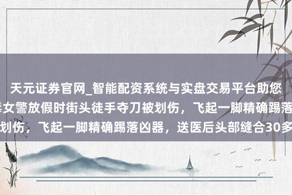天元证券官网_智能配资系统与实盘交易平台助您高效理性投资 河南戒毒女警放假时街头徒手夺刀被划伤，飞起一脚精确踢落凶器，送医后头部缝合30多针