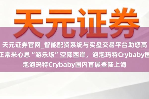 天元证券官网_智能配资系统与实盘交易平台助您高效理性投资 2千正常米心思“游乐场”空降西岸，泡泡玛特Crybaby国内首展登陆上海