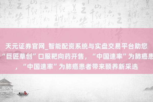 天元证券官网_智能配资系统与实盘交易平台助您高效理性投资 这一“巨匠草创”口服靶向药开售,“中国速率”为肺癌患者带来颐养新采选