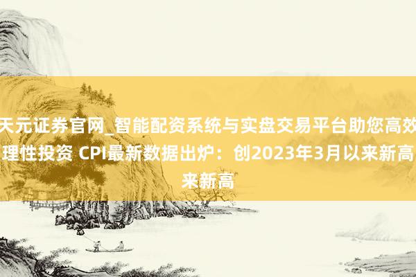 天元证券官网_智能配资系统与实盘交易平台助您高效理性投资 CPI最新数据出炉：创2023年3月以来新高