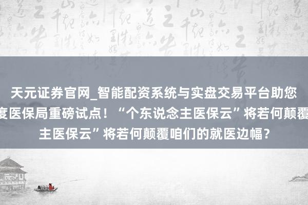 天元证券官网_智能配资系统与实盘交易平台助您高效理性投资 国度医保局重磅试点！“个东说念主医保云”将若何颠覆咱们的就医边幅？