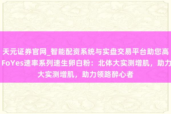 天元证券官网_智能配资系统与实盘交易平台助您高效理性投资 FoYes速率系列速生卵白粉：北体大实测增肌，助力领路醉心者