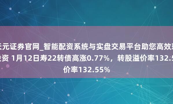 天元证券官网_智能配资系统与实盘交易平台助您高效理性投资 1月12日寿22转债高涨0.77%，转股溢价率132.55%