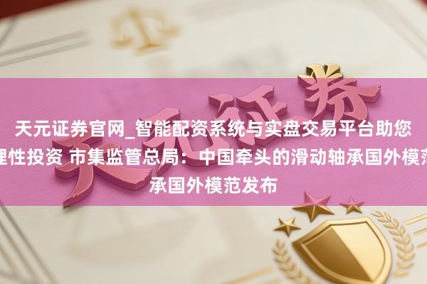 天元证券官网_智能配资系统与实盘交易平台助您高效理性投资 市集监管总局：中国牵头的滑动轴承国外模范发布