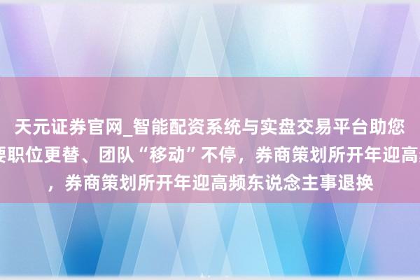天元证券官网_智能配资系统与实盘交易平台助您高效理性投资 重要职位更替、团队“移动”不停，券商策划所开年迎高频东说念主事退换