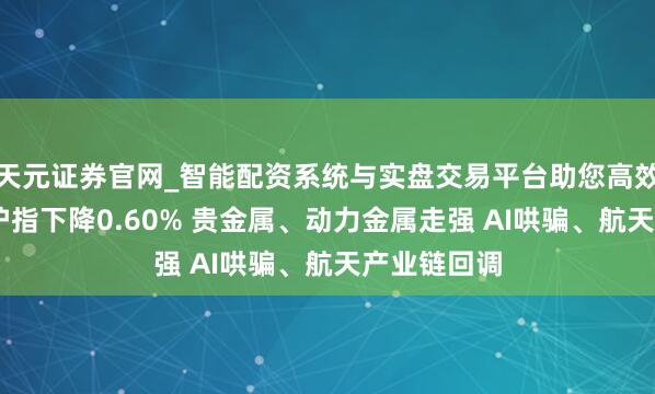 天元证券官网_智能配资系统与实盘交易平台助您高效理性投资 沪指下降0.60% 贵金属、动力金属走强 AI哄骗、航天产业链回调