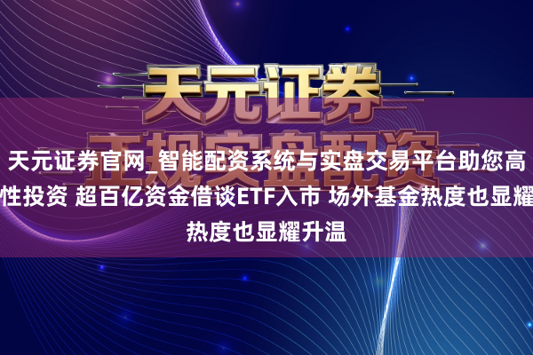 天元证券官网_智能配资系统与实盘交易平台助您高效理性投资 超百亿资金借谈ETF入市 场外基金热度也显耀升温