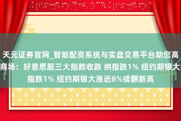 天元证券官网_智能配资系统与实盘交易平台助您高效理性投资 巨匠商场：好意思股三大指数收跌 纳指跌1% 纽约期银大涨近8%续翻新高
