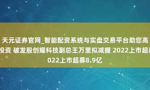 天元证券官网_智能配资系统与实盘交易平台助您高效理性投资 破发股创耀科技副总王万里拟减握 2022上市超募8.9亿