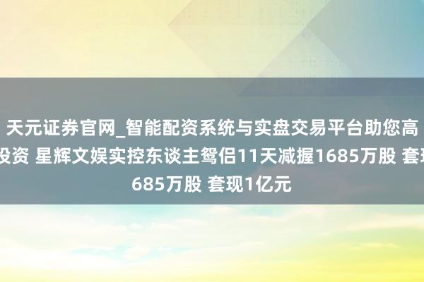 天元证券官网_智能配资系统与实盘交易平台助您高效理性投资 星辉文娱实控东谈主鸳侣11天减握1685万股 套现1亿元
