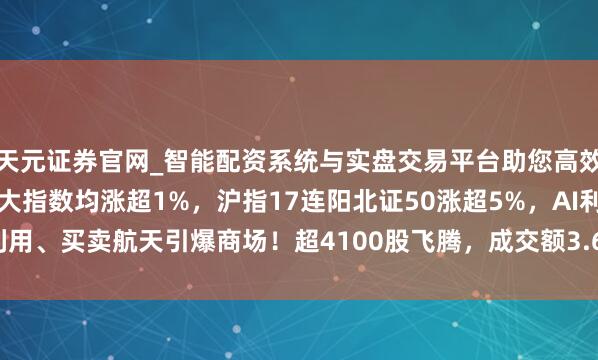 天元证券官网_智能配资系统与实盘交易平台助您高效理性投资 A股收评：三大指数均涨超1%，沪指17连阳北证50涨超5%，AI利用、买卖航天引爆商场！超4100股飞腾，成交额3.64万亿蜕变高放量4922亿