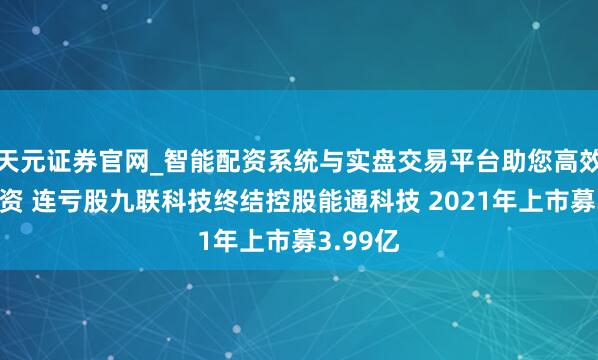 天元证券官网_智能配资系统与实盘交易平台助您高效理性投资 连亏股九联科技终结控股能通科技 2021年上市募3.99亿