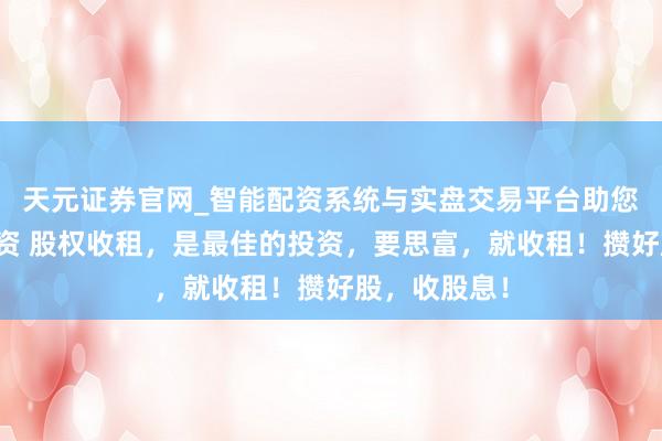 天元证券官网_智能配资系统与实盘交易平台助您高效理性投资 股权收租，是最佳的投资，要思富，就收租！攒好股，收股息！