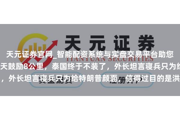 天元证券官网_智能配资系统与实盘交易平台助您高效理性投资 打了18天鼓励8公里，泰国终于不装了，外长坦言寝兵只为给特朗普颜面，信得过目的是洪森父子